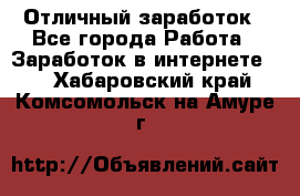 Отличный заработок - Все города Работа » Заработок в интернете   . Хабаровский край,Комсомольск-на-Амуре г.